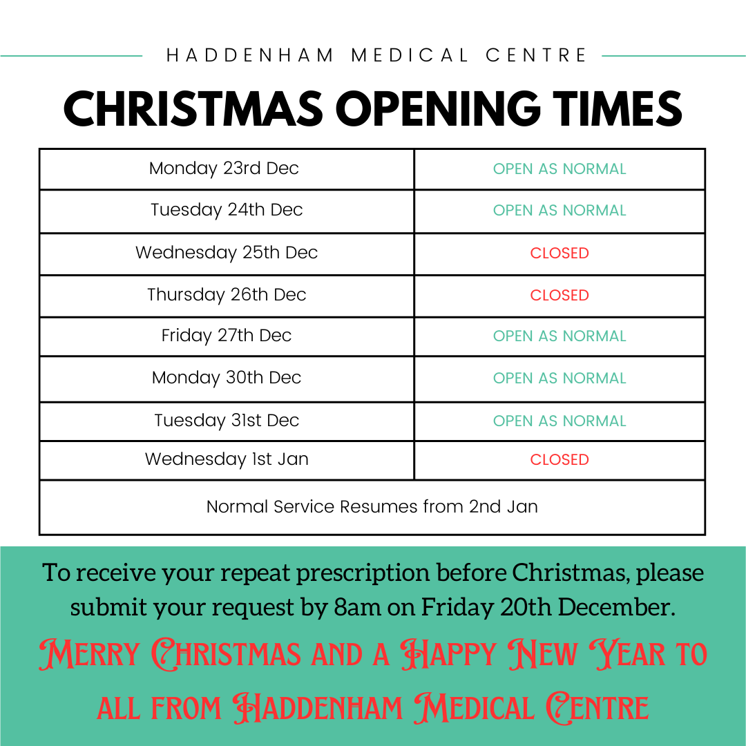 Christmas Opening times. Monday 23rd Dec - open as normal. Tuesday 24th Dec - open as normal. Wednesday 25th Dec - closed. Thursday 26th - closed. Friday 27th dec- open as normal. Monday 30th Dec - open as normal. Tuesday 31st Dec - open as normal. Wednesday 1st Jan - closed. Normal Service Resumes from 2nd Jan. To receive your repeat prescriptions before Christmas, please submit your request by 8am on Friday 20th December. Merry Christmas and a Happy New Year to all from Haddenham Medical Centre.